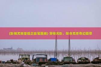 (影视无限冒险之旅笔趣阁) 穿梭光影，探寻无尽奇幻篇章